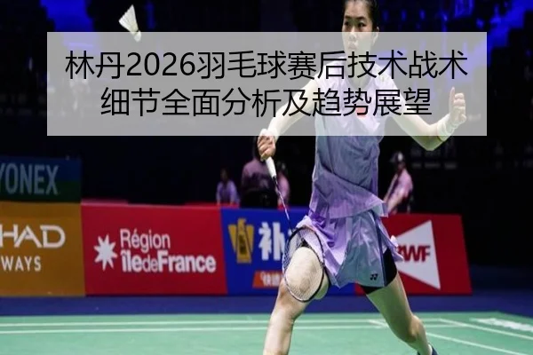 林丹2026羽毛球赛后技术战术细节全面分析及趋势展望